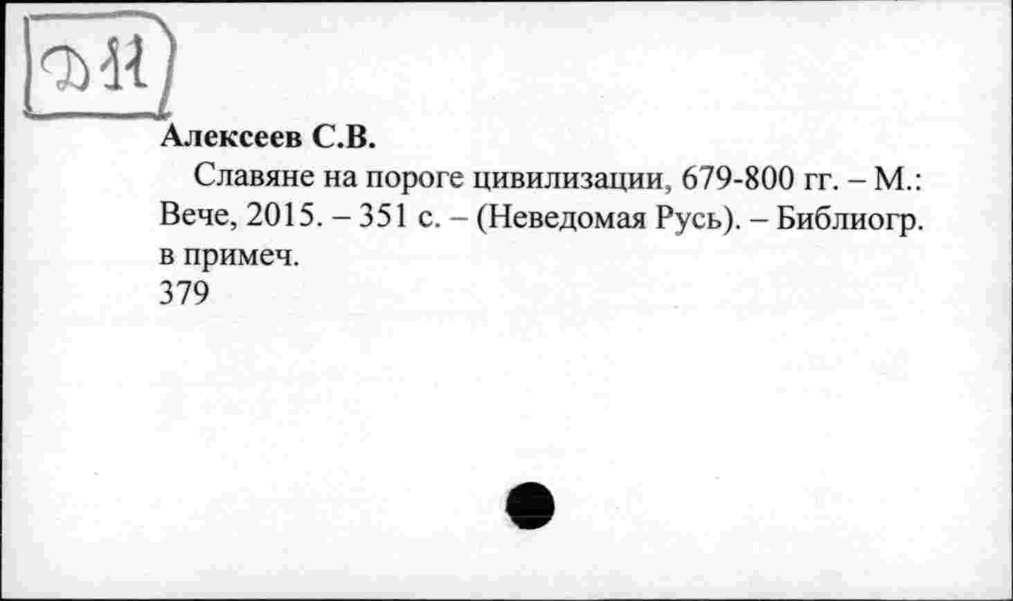 ﻿Алексеев С.В.
Славяне на пороге цивилизации, 679-800 гг. - М.: Вече, 2015.-351 с. - (Неведомая Русь). - Библиогр. в примеч.
379